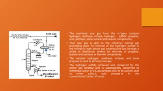 • The overhead sour gas from the stripper contains
hydrogen, methane, ethane, hydrogen sulfide, propane,
and, perhaps, some butane and heavier components.
• That sour gas is sent to the refinery's central gas
processing plant for removal of the hydrogen sulfide in
the refinery's main amine gas treating unit and through a
series of distillation towers for recovery of propane,
butane and pentane or heavier components.
• The residual hydrogen, methane, ethane, and some
propane is used as refinery fuel gas.
• The hydrogen sulfide removed and recovered by the
amine gas treating unit is subsequently converted to
elemental sulfur in a Claus process unit or to sulfuric acid
in a wet sulfuric acid process or in the
conventional Contact Process.
 