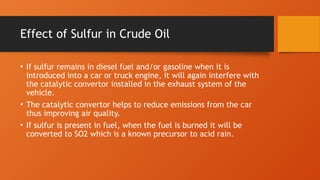 Effect of Sulfur in Crude Oil
• If sulfur remains in diesel fuel and/or gasoline when it is
introduced into a car or truck engine, it will again interfere with
the catalytic convertor installed in the exhaust system of the
vehicle.
• The catalytic convertor helps to reduce emissions from the car
thus improving air quality.
• If sulfur is present in fuel, when the fuel is burned it will be
converted to SO2 which is a known precursor to acid rain.
 
