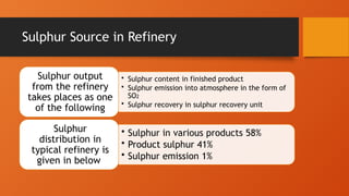 Sulphur Source in Refinery
• Sulphur content in finished product
• Sulphur emission into atmosphere in the form of
SO2
• Sulphur recovery in sulphur recovery unit
Sulphur output
from the refinery
takes places as one
of the following
• Sulphur in various products 58%
• Product sulphur 41%
• Sulphur emission 1%
Sulphur
distribution in
typical refinery is
given in below
 
