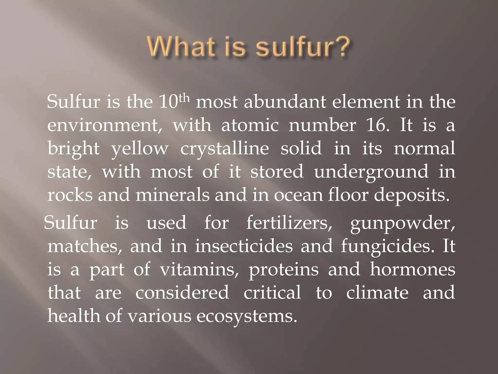 What is sulfur?	Sulfur is the 10th most abundant element in the environment, with atomic number 16. It is a bright yellow crystalline solid in its normal state, with most of it stored underground in rocks and minerals and in ocean floor deposits.     Sulfur is used for fertilizers, gunpowder, matches, and in insecticides and fungicides. It is a part of vitamins, proteins and hormones that are considered critical to climate and health of various ecosystems.