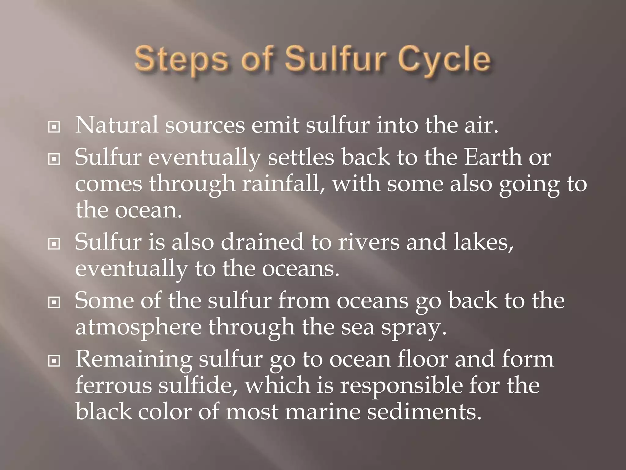 Steps of Sulfur CycleNatural sources emit sulfur into the air.Sulfur eventually settles back to the Earth or comes through rainfall, with some also going to the ocean. Sulfur is also drained to rivers and lakes, eventually to the oceans.Some of the sulfur from oceans go back to the atmosphere through the sea spray.Remaining sulfur go to ocean floor and form ferrous sulfide, which is responsible for the black color of most marine sediments.