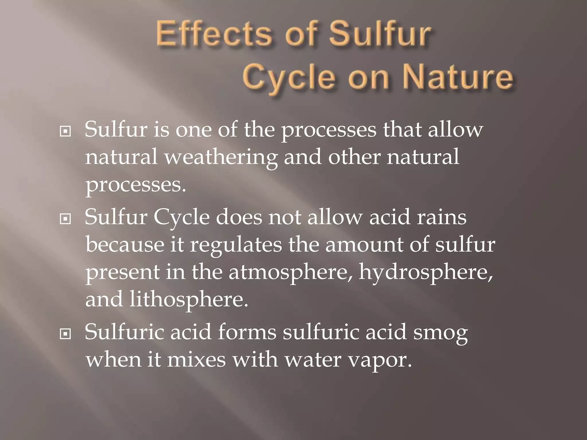 Effects of Sulfur                 Cycle on NatureSulfur is one of the processes that allow natural weathering and other natural processes.Sulfur Cycle does not allow acid rains because it regulates the amount of sulfur present in the atmosphere, hydrosphere, and lithosphere.Sulfuric acid forms sulfuric acid smog when it mixes with water vapor.
