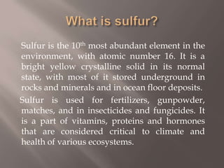 What is sulfur?	Sulfur is the 10th most abundant element in the environment, with atomic number 16. It is a bright yellow crystalline solid in its normal state, with most of it stored underground in rocks and minerals and in ocean floor deposits.     Sulfur is used for fertilizers, gunpowder, matches, and in insecticides and fungicides. It is a part of vitamins, proteins and hormones that are considered critical to climate and health of various ecosystems.