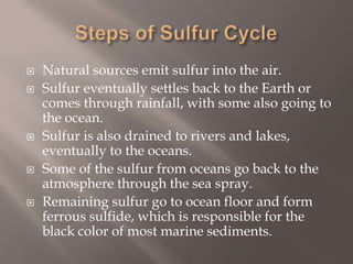 Steps of Sulfur CycleNatural sources emit sulfur into the air.Sulfur eventually settles back to the Earth or comes through rainfall, with some also going to the ocean. Sulfur is also drained to rivers and lakes, eventually to the oceans.Some of the sulfur from oceans go back to the atmosphere through the sea spray.Remaining sulfur go to ocean floor and form ferrous sulfide, which is responsible for the black color of most marine sediments.
