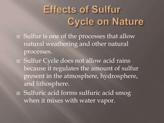 Effects of Sulfur                 Cycle on NatureSulfur is one of the processes that allow natural weathering and other natural processes.Sulfur Cycle does not allow acid rains because it regulates the amount of sulfur present in the atmosphere, hydrosphere, and lithosphere.Sulfuric acid forms sulfuric acid smog when it mixes with water vapor.