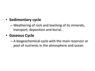 • Sedimentary cycle
  – Weathering of rock and leaching of its minerals,
    transport, deposition and burial.
• Gaseous Cycle
  – A biogeochemical cycle with the main reservoir or
    pool of nutrients in the atmosphere and ocean
 