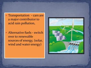  Transportation - cars are
a major contributor to
acid rain pollution,
 Alternative fuels - switch
over to renewable
sources of energy, (solar,
wind and water energy)
 
