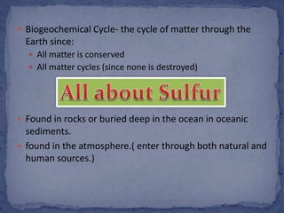  Biogeochemical Cycle- the cycle of matter through the
Earth since:
 All matter is conserved
 All matter cycles (since none is destroyed)
 Found in rocks or buried deep in the ocean in oceanic
sediments.
 found in the atmosphere.( enter through both natural and
human sources.)
 