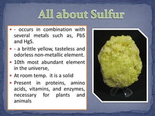  - occurs in combination with
several metals such as, PbS
and HgS.
 - a brittle yellow, tasteless and
odorless non-metallic element.
 10th most abundant element
in the universe,
 At room temp. it is a solid
 Present in proteins, amino
acids, vitamins, and enzymes,
necessary for plants and
animals
 