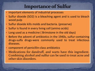  important elements of industrial processes
 Sulfur dioxide (SO2) is a bleaching agent and is used to bleach
wood pulp
 Sulfur dioxide kills molds and bacteria. (preserve)
 Sulfur is found in every living cell (amino acids)
 Long used as a medicine ( Brimstone in the old days)
 Before the advent of antibiotics in the 1940s, sulfur-containing
drugs-sulfa drugs-were commonly used to treat infectious
diseases.
 component of penicillin-class antibiotics
 Medications for dandruff, and warts have this ingredient.
Combining alcohol and sulfur can be used to treat acne and
other skin disorders.
 