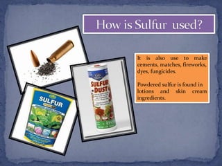 It is also use to make
cements, matches, fireworks,
dyes, fungicides.
Powdered sulfur is found in
lotions and skin cream
ingredients.
 