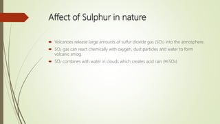 Affect of Sulphur in nature
 Volcanoes release large amounts of sulfur dioxide gas (SO2) into the atmosphere.
 SO2 gas can react chemically with oxygen, dust particles and water to form
volcanic smog.
 SO2 combines with water in clouds which creates acid rain (H2SO4)
 