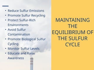• Reduce Sulfur Emissions
• Promote Sulfur Recycling
• Protect Sulfur-Rich
Environments
• Avoid Sulfur
Contamination
• Promote Biological Sulfur
Cycling
• Monitor Sulfur Levels
• Educate and Raise
Awareness
MAINTAINING
THE
EQUILIBRIUM OF
THE SULFUR
CYCLE
 