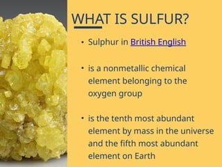 • Sulphur in British English
• is a nonmetallic chemical
element belonging to the
oxygen group
• is the tenth most abundant
element by mass in the universe
and the fifth most abundant
element on Earth
WHAT IS SULFUR?
 