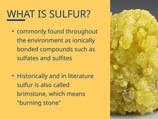 • commonly found throughout
the environment as ionically
bonded compounds such as
sulfates and sulfites
• Historically and in literature
sulfur is also called
brimstone, which means
"burning stone"
WHAT IS SULFUR?
 