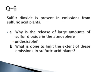 Sulfur dioxide is present in emissions from
sulfuric acid plants.
 a Why is the release of large amounts of
sulfur dioxide in the atmosphere
 undesirable?
b What is done to limit the extent of these
emissions in sulfuric acid plants?
 