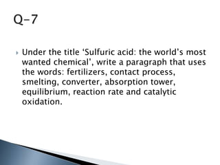  Under the title ‘Sulfuric acid: the world’s most
wanted chemical’, write a paragraph that uses
the words: fertilizers, contact process,
smelting, converter, absorption tower,
equilibrium, reaction rate and catalytic
oxidation.
 