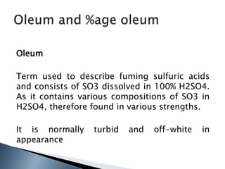 Oleum
Term used to describe fuming sulfuric acids
and consists of SO3 dissolved in 100% H2SO4.
As it contains various compositions of SO3 in
H2SO4, therefore found in various strengths.
It is normally turbid and off-white in
appearance
 