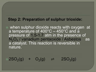 Step 2: Preparation of sulphur trioxide:
 when sulphur dioxide reacts with oxygen at
a temperature of 400°C – 450°C and a
pressure of 1.5-1.7 atm in the presence of
N2O5 / vanadium pentaoxide / Asbestos as
a catalyst. This reaction is reversible in
nature.
 2SO2(g) + O2(g) ⇌ 2SO3(g)
 