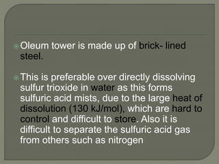 Oleum tower is made up of brick- lined
steel.
This is preferable over directly dissolving
sulfur trioxide in water as this forms
sulfuric acid mists, due to the large heat of
dissolution (130 kJ/mol), which are hard to
control and difficult to store. Also it is
difficult to separate the sulfuric acid gas
from others such as nitrogen
 