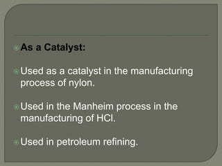 As a Catalyst:
Used as a catalyst in the manufacturing
process of nylon.
Used in the Manheim process in the
manufacturing of HCl.
Used in petroleum refining.
 