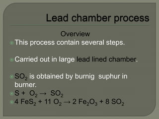 Overview
This process contain several steps.
Carried out in large lead lined chamber.
SO2 is obtained by burnig suphur in
burner.
S + O2 → SO2
4 FeS2 + 11 O2 → 2 Fe2O3 + 8 SO2
 