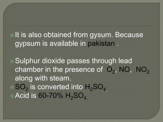 It is also obtained from gysum. Because
gypsum is available in pakistan .
Sulphur dioxide passes through lead
chamber in the presence of O2, NO, NO2
along with steam.
SO2 is converted into H2SO4.
Acid is 60-70% H2SO4.
 