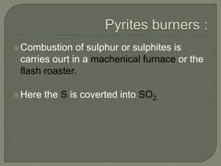 Combustion of sulphur or sulphites is
carries ourt in a machenical furnace or the
flash roaster.
Here the S is coverted into SO2.
 
