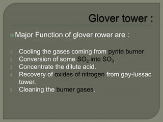 Major Function of glover rower are :
1. Cooling the gases coming from pyrite burner
2. Conversion of some SO2 into SO3.
3. Concentrate the dilute acid.
4. Recovery of oxides of nitrogen from gay-lussac
tower.
5. Cleaning the burner gases.
 