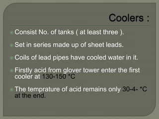  Consist No. of tanks ( at least three ).
 Set in series made up of sheet leads.
 Coils of lead pipes have cooled water in it.
 Firstly acid from glover tower enter the first
cooler at 130-150 *C
 The temprature of acid remains only 30-4- *C
at the end.
 
