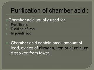Chamber acid usually used for
1. Fertillizers
2. Pickling of iron
3. In paints etx
 Chamber acid contain small amount of
lead, oxides of nitrogen, iron or aluminium
dissolved from tower.
 