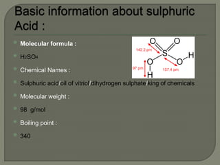  Molecular formula :
 H2SO4
 Chemical Names :
 Sulphuric acid/oil of vitriol/dihydrogen sulphate/king of chemicals
 Molecular weight :
 98 g/mol
 Boiling point :
 340
 