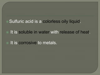 Sulfuric acid is a colorless oily liquid.
 It is soluble in water with release of heat.
 It is corrosive to metals.
 