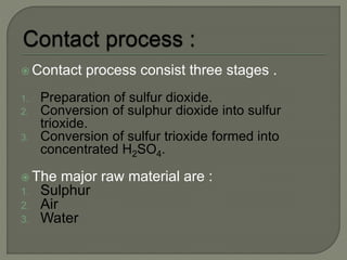  Contact process consist three stages .
1. Preparation of sulfur dioxide.
2. Conversion of sulphur dioxide into sulfur
trioxide.
3. Conversion of sulfur trioxide formed into
concentrated H2SO4.
 The major raw material are :
1. Sulphur
2. Air
3. Water
 