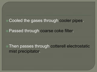 Cooled the gases through cooler pipes.
Passed through coarse coke filter.
Then passes through cotterell electrostatic
mist precipitator.
 