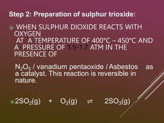 Step 2: Preparation of sulphur trioxide:
⦿ WHEN SULPHUR DIOXIDE REACTS WITH
OXYGEN
AT A TEMPERATURE OF 400°C – 450°C AND
A PRESSURE OF 1.5-1.7 ATM IN THE
PRESENCE OF
N2O5 / vanadium pentaoxide / Asbestos as
a catalyst. This reaction is reversible in
nature.
⦿2SO2(g) + O2(g) ⇌ 2SO3(g)
 