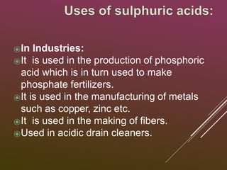 ⦿In Industries:
⦿It is used in the production of phosphoric
acid which is in turn used to make
phosphate fertilizers.
⦿It is used in the manufacturing of metals
such as copper, zinc etc.
⦿It is used in the making of fibers.
⦿Used in acidic drain cleaners.
 
