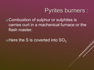 ⦿Combustion of sulphur or sulphites is
carries ourt in a machenical furnace or the
flash roaster.
⦿Here the S is coverted into SO2.
 