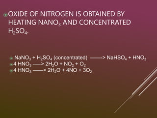 ⦿OXIDE OF NITROGEN IS OBTAINED BY
HEATING NANO3 AND CONCENTRATED
H2SO4.
⦿ NaNO3 + H2SO4 (concentrated) ——-> NaHSO4 + HNO3
⦿4 HNO3 —–> 2H2O + NO2 + O2
⦿4 HNO3 ——> 2H2O + 4NO + 3O2
 