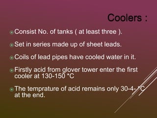 ⦿Consist No. of tanks ( at least three ).
⦿Set in series made up of sheet leads.
⦿Coils of lead pipes have cooled water in it.
⦿Firstly acid from glover tower enter the first
cooler at 130-150 *C
⦿The temprature of acid remains only 30-4- *C
at the end.
 