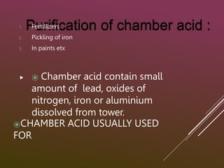 ⦿CHAMBER ACID USUALLY USED
FOR
1. Fertillizers
2. Pickling of iron
3. In paints etx
 ⦿ Chamber acid contain small
amount of lead, oxides of
nitrogen, iron or aluminium
dissolved from tower.
 