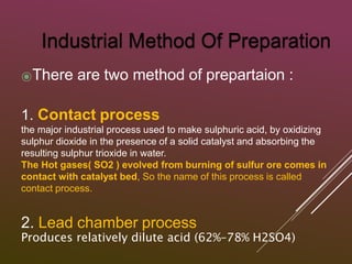 ⦿There are two method of prepartaion :
1. Contact process
the major industrial process used to make sulphuric acid, by oxidizing
sulphur dioxide in the presence of a solid catalyst and absorbing the
resulting sulphur trioxide in water.
The Hot gases( SO2 ) evolved from burning of sulfur ore comes in
contact with catalyst bed, So the name of this process is called
contact process.
2. Lead chamber process
Produces relatively dilute acid (62%–78% H2SO4)
 