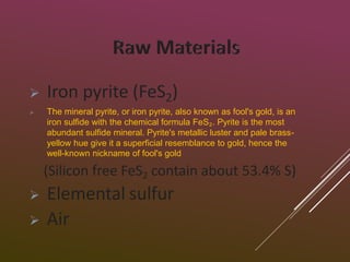  Iron pyrite (FeS2)
 The mineral pyrite, or iron pyrite, also known as fool's gold, is an
iron sulfide with the chemical formula FeS₂. Pyrite is the most
abundant sulfide mineral. Pyrite's metallic luster and pale brass-
yellow hue give it a superficial resemblance to gold, hence the
well-known nickname of fool's gold
(Silicon free FeS2 contain about 53.4% S)
 Elemental sulfur
 Air
 