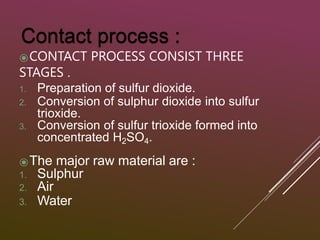 ⦿CONTACT PROCESS CONSIST THREE
STAGES .
1. Preparation of sulfur dioxide.
2. Conversion of sulphur dioxide into sulfur
trioxide.
3. Conversion of sulfur trioxide formed into
concentrated H2SO4.
⦿The major raw material are :
1. Sulphur
2. Air
3. Water
 