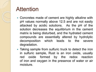 Attention
 Concretes made of cement are highly alkaline with
pH values normally above 12.5 and are not easily
attacked by acidic solutions. As the pH of the
solution decreases the equilibrium in the cement
matrix is being disturbed, and the hydrated cement
compounds are essentially altered by hydrolytic
decomposition which leads to the severe
degradation.
 Taking sample from sulfuric truck to detect the iron
in sulfuric sample, Rust is an iron oxide, usually
red oxide formed by the redox reaction
of iron and oxygen in the presence of water or air
moisture.
 