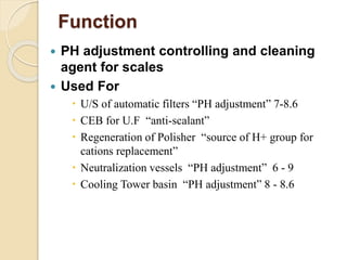 Function
 PH adjustment controlling and cleaning
agent for scales
 Used For
 U/S of automatic filters “PH adjustment” 7-8.6
 CEB for U.F “anti-scalant”
 Regeneration of Polisher “source of H+ group for
cations replacement”
 Neutralization vessels “PH adjustment” 6 - 9
 Cooling Tower basin “PH adjustment” 8 - 8.6
 