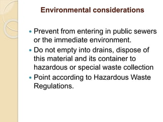 Environmental considerations
 Prevent from entering in public sewers
or the immediate environment.
 Do not empty into drains, dispose of
this material and its container to
hazardous or special waste collection
 Point according to Hazardous Waste
Regulations.
 