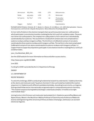 Ammonium NO2
-
/NH3 +340 -276 Nitrosomonas
Nitrite NO3
-
/NO2- +430 -75 Nitrobacter
Fe2+
(pH 2) Fe3+
/Fe2+
+770 -32 Thiobacillus
ferrooxidans,
Sulfolobus
Oxygen O2/H2O +816 Cyanobacteria
Eutrophication(Citation:Chislock, M. F., Doster, E., Zitomer, R. A. & Wilson, A. E. (2013) Eutrophication: Causes,
Consequences, and Controls in Aquatic Ecosystems. Nature Education Knowledge 4(4):10
4.) Iron-SulfurProteinsInthe electrontransportchainwe willencountermanyiron-sulferproteins
whichparticipate inone electrontransfersinvolvingthe the Fe2+and Fe3+ oxidationstates.Theseare
non-heme iron-sulfurproteins.The simplestiron-sulferproteinisFeSinwhichironistetrahedrally
coordinatedbyfourcysteines.The secondformisFe2S2whichcontainstwoironscomplexedto2
cysteine residuesandtwoinorganicsulfides.The thirdformisFe3S4whichcontains3 ironatoms
coordinatedtothree cysteine residuesand4 inorganicsulfides.The lastformisthe mostcomplicated
Fe4S4 whichcontains4 iron atomscoordinatedto4 cysteine residuesand4 inorganicsulfides.5.)
CopperProteinsCopperboundproteinsparticipate inone electrontransfersinvolvingthe Cu+and Cu2+
oxidationstates.
jcesr_litsulfactsheet_0615_mn
See the JCESR website formore informationonthese andothersuccessstories.
http://www.jcesr.org630.252.8801
June 2015
FundingforJCESR isprovidedbythe U.S.Departmentof Energy
ENERGY
U.S. DEPARTMENT OF
RECENT RESEARCH
To solve thischallenge,JCESRisconductingfundamental researchtounderstandLi-Sbatterychemistry
at the atomicand molecularscale (“quantumchemistry”).One suchstudyhasmodeledthe reaction
sequence inLi-Sbatterieswithdifferentcandidateelectrolytes.AccordingtoLarryCurtiss,an Argonne
DistinguishedFellowandaninternationallyrecognized expertincomputational quantumchemistry,
“Thisreactionsequence duringbatterydischarge isnotoriouslycomplex.Itinvolvessix toeight
intermediate steps.”
JoiningCurtissinthisfirsteversuchmolecular-level analysisforLi-SbatterieswereJeffreyMoore and
RajeevAssary.Moore isthe Murchison-MalloryProfessorof ChemistryandaProfessorof Materials
Science andEngineeringatthe Universityof IllinoisatUrbana-Champaign,andAssaryisanassistant
chemistat Argonne.
 