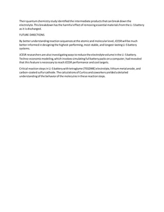 Theirquantumchemistrystudyidentifiedthe intermediate productsthatcanbreakdownthe
electrolyte.Thisbreakdownhasthe harmful effectof removingessential materialsfromthe Li-Sbattery
as it isdischarged.
FUTURE DIRECTIONS
By betterunderstandingreactionsequencesatthe atomicand molecularlevel,JCESRwill be much
betterinformedindesigningthe highest-performing,most-stable,andlongest-lastingLi-Sbattery
systems.
JCESR researchersare alsoinvestigatingwaystoreduce the electrolytevolumeinthe Li-Sbattery.
Techno-economicmodeling,whichinvolvessimulatingfullbatterypacksona computer,hadrevealed
that thisfeature isnecessarytoreachJCESR performance andcosttargets.
Critical reactionstepsinLi-Sbatterywithtetraglyme (TEGDME) electrolyte,lithiummetalanode,and
carbon-coatedsulfurcathode.The calculationsof Curtissandcoworkersyieldedadetailed
understandingof the behaviorof the moleculesinthese reactionsteps.
 