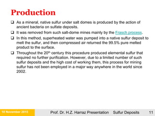 21 November 2015 Prof. Dr. H.Z. Harraz Presentation Sulfur Deposits 11
 As a mineral, native sulfur under salt domes is produced by the action of
ancient bacteria on sulfate deposits.
 It was removed from such salt-dome mines mainly by the Frasch process.
 In this method, superheated water was pumped into a native sulfur deposit to
melt the sulfur, and then compressed air returned the 99.5% pure melted
product to the surface.
 Throughout the 20th century this procedure produced elemental sulfur that
required no further purification. However, due to a limited number of such
sulfur deposits and the high cost of working them, this process for mining
sulfur has not been employed in a major way anywhere in the world since
2002.
Production
 
